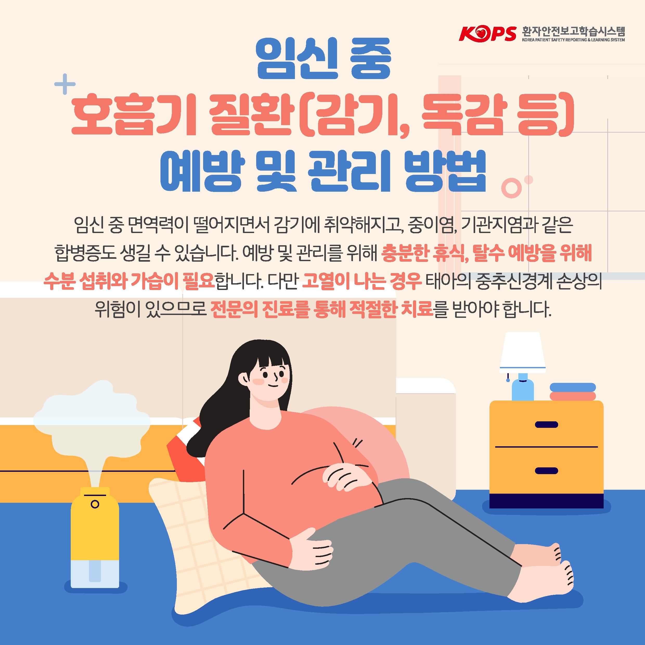 KOPS 환자안전보고학습시스템 KOREA PATIENT SAFETY REPORTING & LEARNING SYSTEM 
임신 중 호흡기 질환[감기, 독감등] 예방 및 관리 방법 임신 중 면역력이 떨어지면서 감기에 취약해지고, 중이염, 기관지염과 같은 합병증도 생길 수 있습니다. 예방 및 관리를 위해 충분한 휴식, 탈수 예방을 위해 수분 섭취와 가습이 필요합니다. 다만 고열이 나는 경우 태아의 중추신경계 손상의 위험이 있으므로 전문의 진료를 통해 적절한 치료를 받아야 합니다.